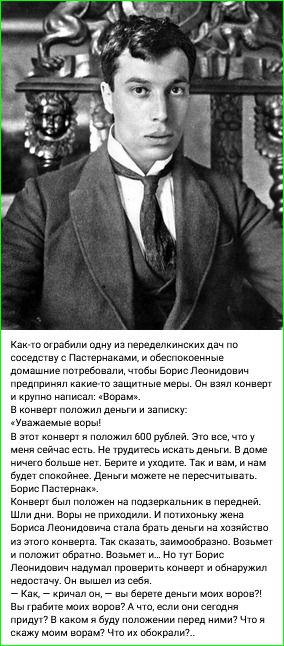 Как-то ограбили одну из переделкинских дам по соседству с Пастернаком, и обеспокоенные домашние потребовали, чтобы Борис Леонидович предпринял какие-то защитные меры. Он взял конверт и крупно написал: «Уважаемые воры!» В конверт положил деньги и записку: «Уважаемые воры!» В этом конверте положил 600 рублей. Это все, что у меня сейчас есть. Не трудитесь искать деньги. В доме ничего больше нет. Берите и уходите. Так и вам, и нам будет спокойнее. Деньги можете пересылать Борису Леонидовичу. Конверт был положен на подзеркальник в передней. Шли дни. Воры не приходили. И потихоньку жена Бориса Леонидовича стала брать деньги на хозяйство из этого конверта. Так сказать, заимствовать. Борис Пастернак. — Как, — кричал он, — вы берете деньги моих воров?! Вы грабите моих воров? Что же это за воры! Что их обокрали?..