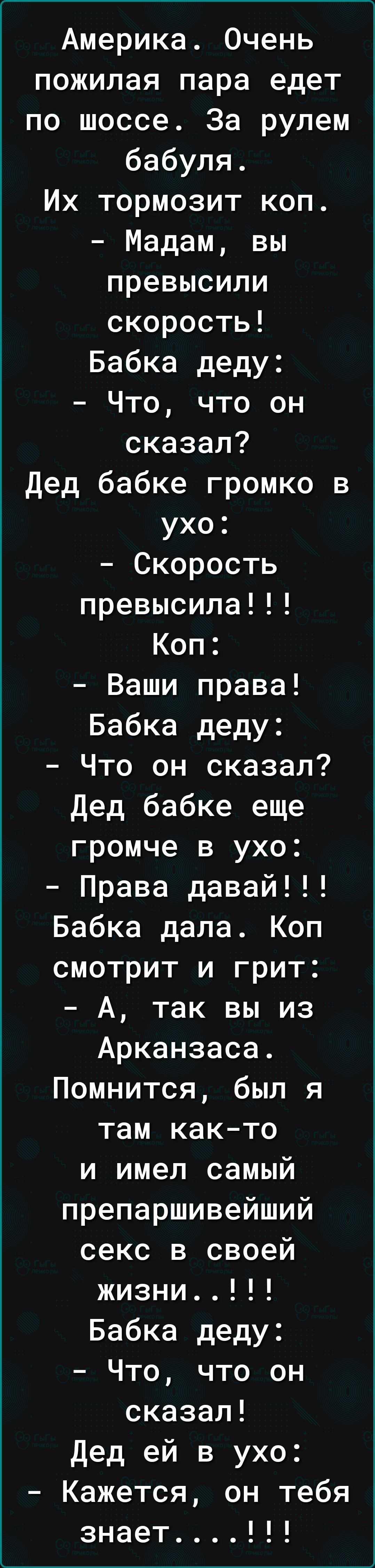 Америка. Очень пожилая пара едет по шоссе. За рулем бабуля. Их тормозит коп. - Мадам, вы превысили скорость! Бабка деду: - Что, что он сказал? Дед бабке громко в ухо: - Скорость превысила!!! Коп: - Ваши права! Бабка деду: - Что он сказал? Дед бабке еще громче в ухо: - Права давай!!! Бабка дала. Коп смотрит и грит: - А, так вы из Арканзаса. Помнится, был я там как‑то и имел самый препаршийший секс в своей жизни... Бабка деду: - Что, что он сказал!