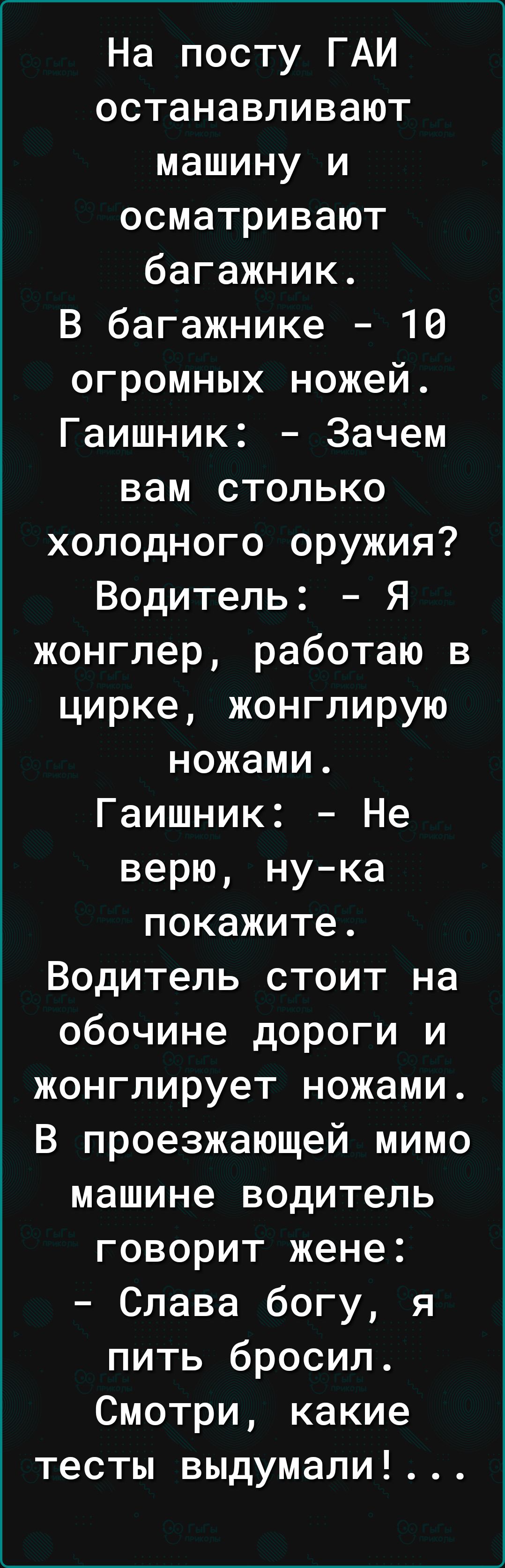 На посту ГАИ останавливают машину и осматривают багажник. В багажнике — 10 огромных ножей. Водитель: — Я жонглер, работаю в цирке, жонглирую ножами. Гашник: — Зачем вам столько холодного оружия? Водитель: — Не верю, покажите. Водитель жонглирует ножами. В проезжающей мимо машине водитель говорит жене: — Слава богу, я пить бросил. Смотри, какие тесты выдумали!