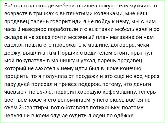 Работаю на складе мебели, пришел покупатель мужчина в возрасте в триках с вытянутыми коленками, мне наш продавец говорит: пойдем, и мы с ним часа три поработали, и с выставки мебель взял и со склада на заказ. почти месячный план магазина он нам сделал, договорились, чеки держу, и он уехал.