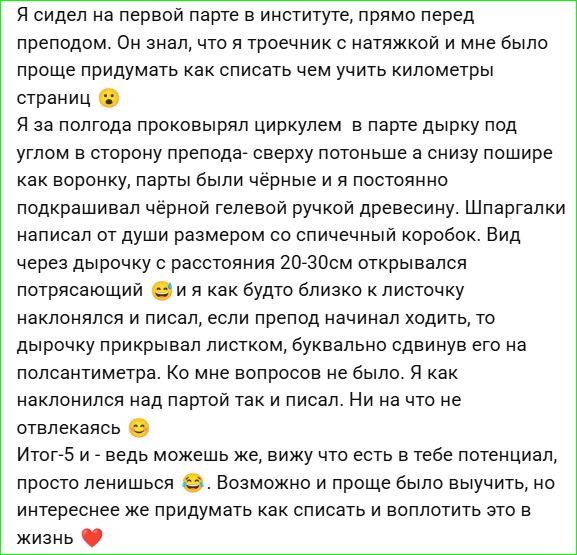 Я сидел на первой парте в институте, прямо перед преподом. Он знал, что я троечник с натяжкой и мне было проще придумать как списать чем учить километры страниц 😕 Я за полгода проковырял циркулем в парте дырку под углом в сторону препода — как бы потоньше и ниже пошире, как ворону, парты были чёрные и я постоянно подкaшивал чёрной гелевой ручкой древесину. Шпаргалки писал от души размером со спрчной кой... Вид через дырочку с расстояния 20-30см открывался потрясающий 😁 и я как будто близко к листочку наклонялся и писал, если препод начал ходить, дырочку прикрывал листочком, буквально сдвинув его на полсантиметра. Ко мне вопросов не было. Я как наклоняюсь над партой так и писал. Ничего не отвлекaлaсь 😊 Итог-5! ведь можешь же, вижу что есть в тебе потенциал, просто ленишься 😅 И все равно интересно же придумать как списать и воплотить это в жизнь ❤️