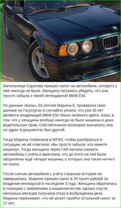 Жительнице Саратовa пришёл налог на автомобиль, которого у неё никогда не было. Женщину пытались убедить, что она просто забыла о своей легендарной BMW E34.

По данным «Базы», 65-летняя Марина Б. проверяла свои данные на Госуслугах и узнала, что она является владельцем BMW E34 тёмно-зелёного цвета. Казус: у женщины вообще не было машины и даже водительских прав. Но адрес в документах был другой.

Тогда Марина позвонила в МРЭО, чтобы разобраться, но ей ответили: «Вы просто забыли, что имеете машину». Затем через ГАИ женщина сняла автомобиль с учёта и выяснила, что были ещё четыре машины, о которых она ничего не знала.

После снятия автомобиля история не закончилась. Марине пришёл налог за владение иномаркой за последние три года. Женщина обратилась в полицию; через несколько месяцев ей отказали в возбуждении дела. Марина переживает, что ей может прийти остальной налог за 27 лет.