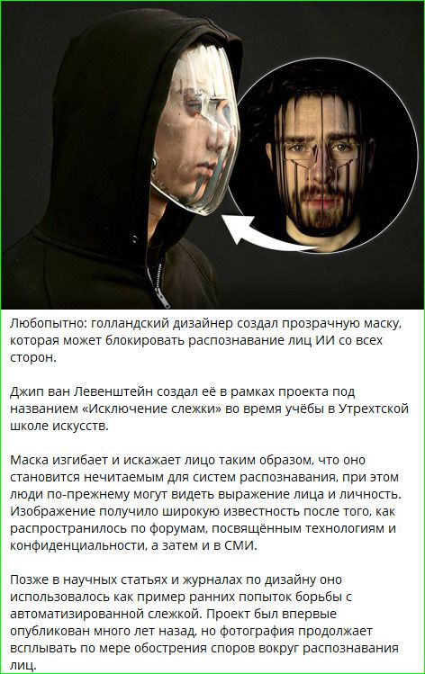 Любопытно: голландский дизайнер создал прозрачную маску, которая может блокировать распознавание лиц ИИ со всех сторон. Джип ван Левентейн создал её в рамках проекта под названием «Исключение слежки» во время учёбы в Утрехской школе искусств. Маска изгибает и искажает лицо таким образом, что оно становится нечитаемым для систем распознавания лиц, при этом людям видно выражение лица и характер.