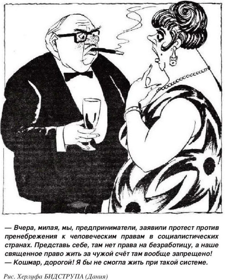 — Вчера, милая, мы, предприниматели, заявили протест против пренебрежения к человеческим правам в социалистических странах. Представь себе, там нет права на безработицу, а наше священное право жить за чужой счёт там вовсе запрещено! — Кошмар, дорогой! Я бы не смогла жить при такой системе.