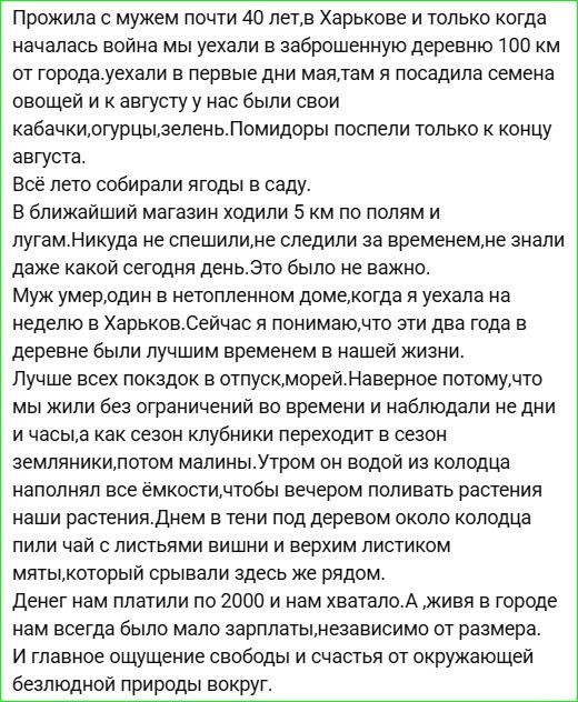 Прожила с мужем почти 40 лет, в Харькове и только когда началась война мы уехали в заброшенную деревню 100 км от города. Там посажала семена овощей и к августу у нас были кабачки, огурцы, зелень. Помидоры поспели к концу августа. Всё лето собирали ягоды в саду. В ближайший магазин ходили 5 км по полям и лугам. Никакого времени не знали, это было неважно. Муж умер, когда я уезжала в Харьков. Эти годы в деревне были лучшими временами в нашей жизни.