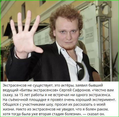 Экстрасенсов не существует, это актёры, заявил бывший ведущий передачи 'Битва экстрасенсов' Сергей ... 'Честно вам скажу, за 15 лет работы я не встречал ни одного экстрасенса. На съёмочной площадке я провёл очень хороший эксперимент. Общался с участниками шоу, просил их рассказать о моей жизни. Никто из экстрасентов не увидел, что я болен раком, вот тогда была вторая стадия болезни,' — сказал он.