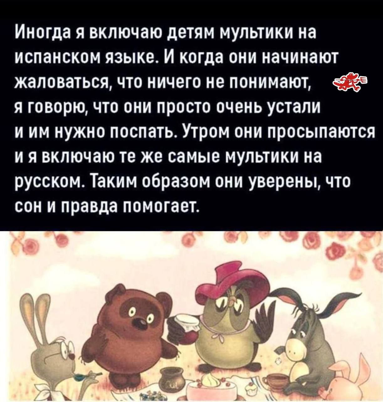 Иногда я включаю детям мультки на испанском языке. И когда они начинают жаловаться, что ничего не понимают, я говорю, что они просто очень устали и им нужно поспать. Утром они просыпаются и я включаю те же самые мультки на русском. Таким образом они уверены, что сон и правда помогает.