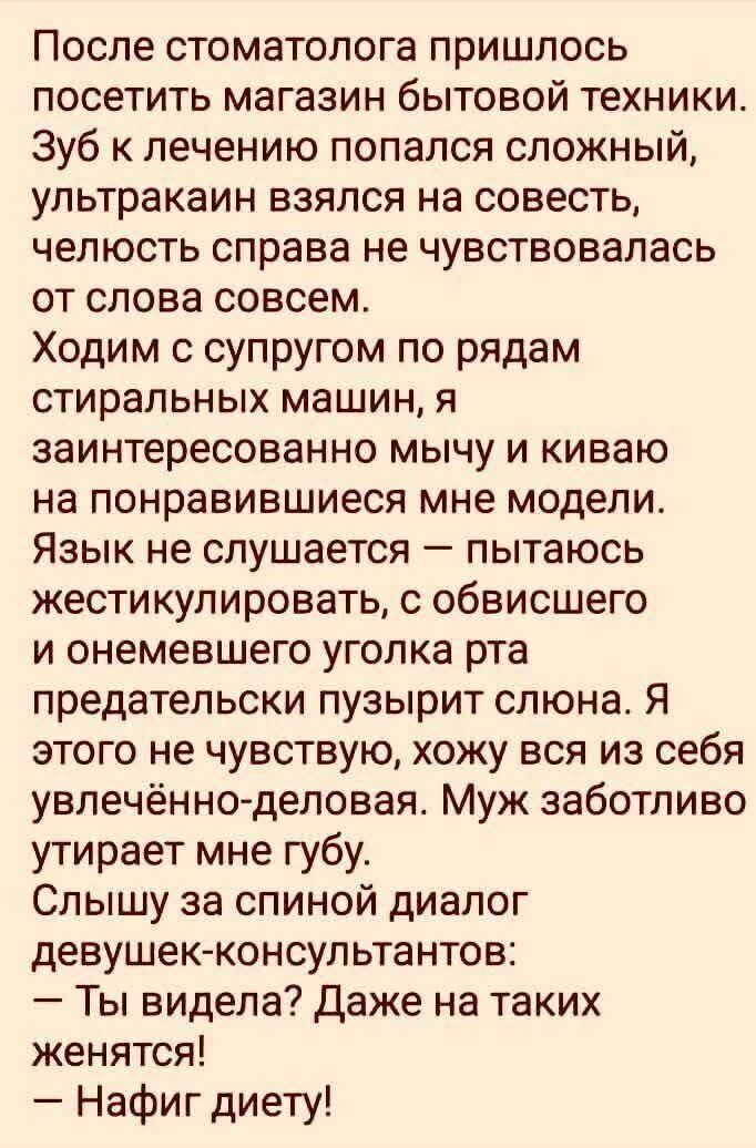 После стоматолога пришлось посетить магазин бытовой техники. Зуб к лечению попался сложный, ультракаин взялся, челюсть справа не чувствовалась совсем. Ходим с супругом по рядам стиральных машин, я заинтригованно мычу и киваю на понравившиеся модели. Консультантки: «Ты видела? Даже на таких женятся!» — «Нафиг диету!»
