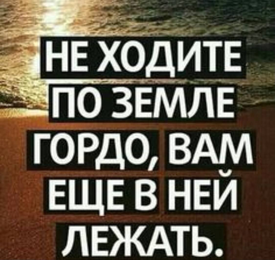 НЕ ХОДИТЕ ПО ЗЕМЛЕ ГОРДО, ВАМ ЕЩЕ В НЕЙ ЛЕЖАТЬ.