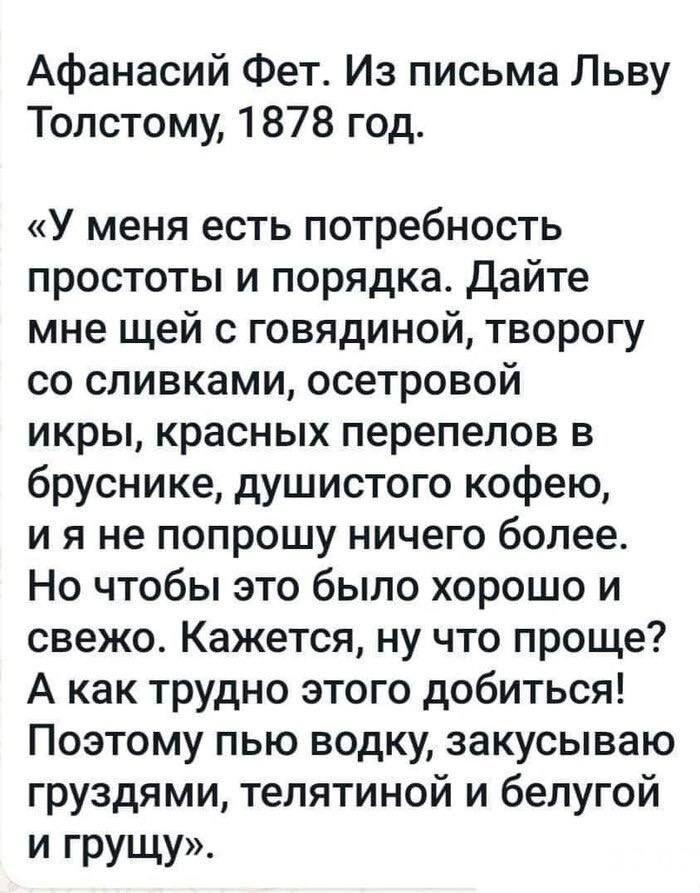 Афанасий Фет. Из письма Льву Толстому, 1878 год. «У меня есть потребность простоты и порядка. Дайте мне шей с говядиной, творогу со сливками, осетровой икры, красных перепелов в бруснике, душистого кофею, и я не попрошу ничего более. Но чтобы это было хорошо и свеже. Кажется, ну что проще? А как трудно этого добыться! Поэтмоу пью водку, закусываю грyздами, телятиной и белугой и грущу»