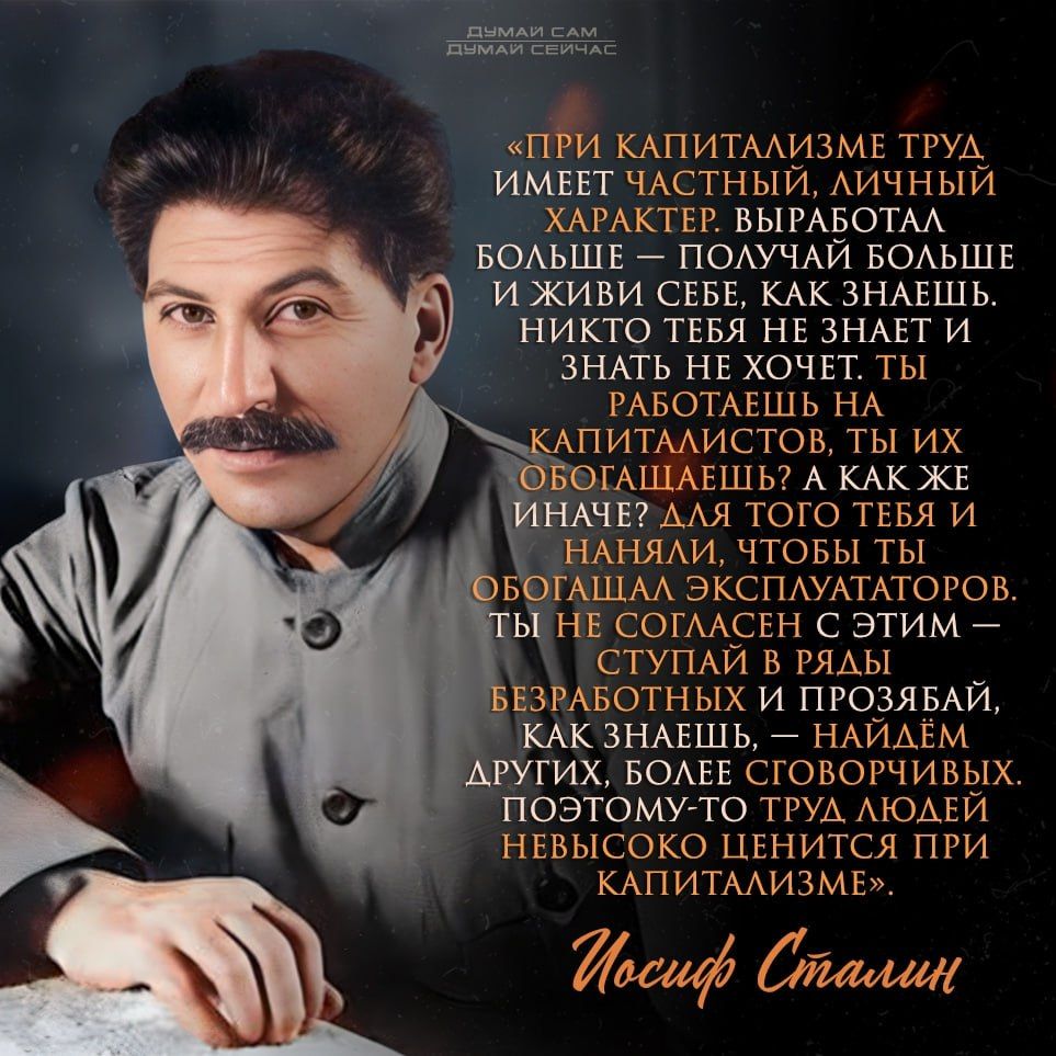 ПРИ КАПИТАЛИЗМЕ ТРУД ИМЕЕТ ЧАСТНЫЙ, ЛИЧНЫЙ ХАРАКТЕР. ВЫРАБОТАЛ БОЛЬШЕ — ПОЛУЧАЙ БОЛЬШЕ И ЖИВИ СЕБЕ, КАК ЗНАЕШЬ. НИКТО ТЕБЯ НЕ ЗНАЕТ, ЗНАТЬ НЕ ХОЧЕТ. ТЫ РАБОТАЕШЬ НА КАПИТАЛИСТОВ, ТЫ ИХ ОБОГАТАЕШЬ? А КАК ЖЕ ИНАЧЕ? ДЛЯ ТЕГО ТЕБЯ И НАНЯЛИ, ЧТОБЫ ТЫ ОБОГАТИЛ ЭКСПЛУАТАТОРОВ. ТЫ НЕ СОГЛАСЕН С ЭТИМ — ПОЭТОМУ СТУПАЙ В РЯДЫ БЕЗРАБОТНЫХ. НАЙДЕМ ДРУГИХ, БОЛЕЕ ГОВОРУЧЕВЫХ. ИУСЕЙ, ИОСИФ СТАЛИН