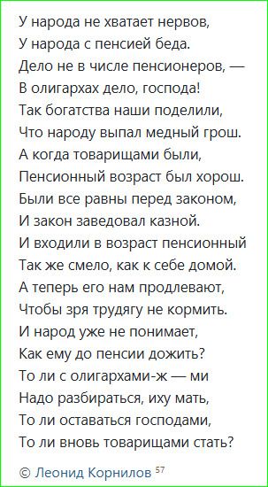 У народа не хватает нервов, У народа с пенсией беда. Дело не в числе пенсионеров, — В олигархах дело, господа! Так богатства наши поделили, Что народу впал медный грош. А когда товарищами были, Пенсионный возраст был хорош. Были все равны перед законом, И закон заведовал казной. И входили в возраст пенсионный Так же смело, как к себе домой.