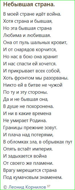 Небывшая страна.

В моей стране идёт война.
Хотя страна и бывшая,
Но эта бывшая страна
Любима и любимшая.
Она от пуль шальных кровит,
И от снарядов корчится,
Но нас в бой она хранит
И нас спасти ей хочется.
И прикрывает всех собой,
Хоть фронтом мы разорваны.
Никто ей в битве не чужой
По ту и этой стороны.
Да и не бывшая она,
В душе не похоронена.
И ни в какие времена
Не умирает Родина.
Границы прежние зовут.
И плача над потерями,
В обломках зла, в обрывках пут
Опять встаёт империя.
И задыхаетcя война
От своего же пламени.
Враг мерещится страна
Под кумачовым знаменем.
