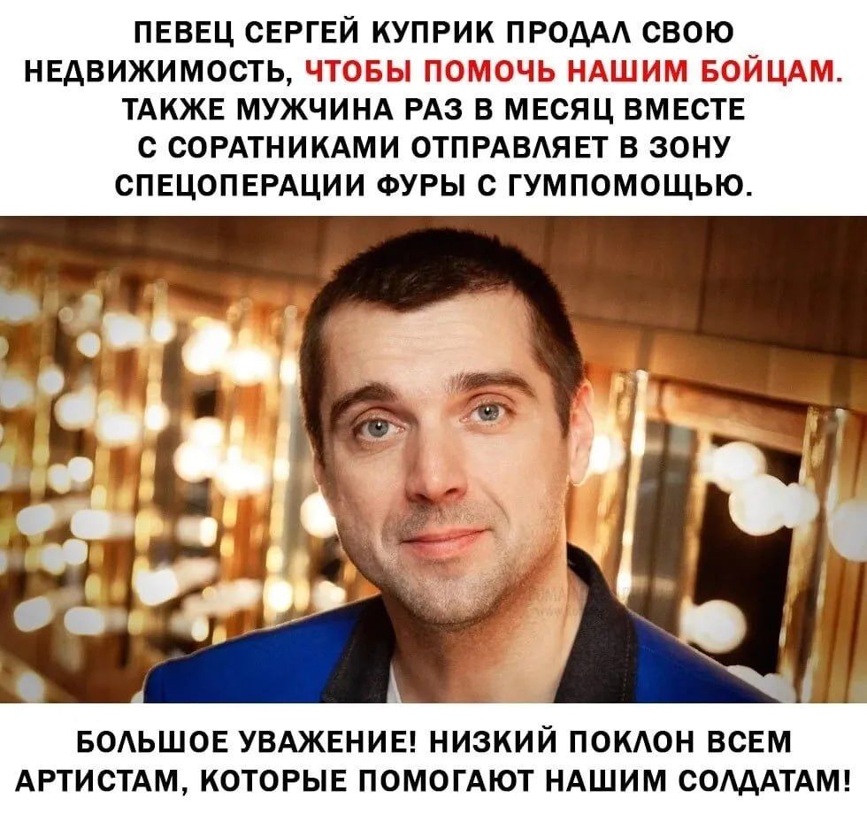 ПЕВЕЦ СЕРГЕЙ КУПРИК ПРОДАЛ СВОЮ НЕДВИЖИМОСТЬ, ЧТОБЫ ПОМОЧЬ НАШИМ БОЙЦАМ. ТАКЖЕ МУЖЧИНА РАЗ В МЕСЯЦ ВМЕСТЕ С СОРАТНИКАМИ ОТПРАВЛЯЕТ В ЗОНУ СПЕЦОПЕРАЦИИ ФУРЫ С ГУМпомОЩЬЮ.
БОЛЬШОЕ УВАЖЕНИЕ! НИЗКИЙ ПОКЛОН ВСЕМ АРТИСТАМ, КОТОРЫЕ ПОМОГАЮТ НАШИМ СОЛДАТАМ!