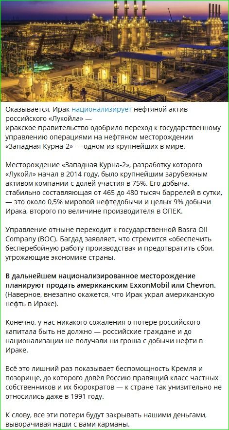 Оказывается, Ирак национализирует нефтяной актив российского «Лукойла» — правительство одобрило переход к государственному управлению операциями на месторождении «Западная Курна-2», одному из крупнейших в мире. Месторождение, разработку которого начал «Лукойл» в 2014 году, было крупнейшим зарубежным активом компании с долей участия 75%.