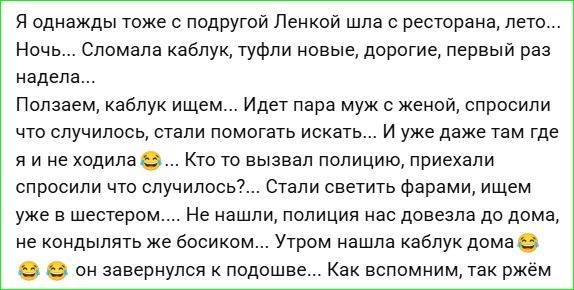 Я однажды тоже с подругой Ленкой шла с ресторана, летом... Ночь... Сломала каблук, туфли новые, дорогие, первый раз надела... Ползем каблук ищем... Идёт пара муж с женой, спросили что случилось, стали помогать искать... И уже даже там где я и не ходила 🤭... Кто то вызвал полицию, приехали спросили что случилось... Стали светить фарами, ищем уже в шестером... Не нашли, полиция нас довезла до дома, не кондыльть же босиком... Утром нашла каблук дома 😂😂😂 он завернулся к подошве... Как вспомним, так рад