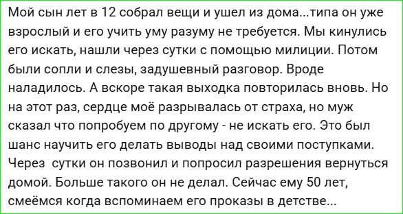 Мой сын лет в 12 собрал вещи и ушел из дома...типа он уже взрослый и его учить уму разуму не требуется. Мы кинулись его искать, нашли следы милиции. Потом были сопли и слезы, задушевный разговор. Вроде наладилось. А вскоре такая выходка повторилась вновь. Но на этот раз, сердце мое разрывалось от страха, но муж сказал что попробуем по другому - не искать его. Это был шанс научить его делать выводы над своими поступками. Через сутки он позвонил и попросил разрешения вернуться домой. Больше такого он не делал. Сейчас ему 50 лет, смеемся когда вспоминаем его проказы в детстве...