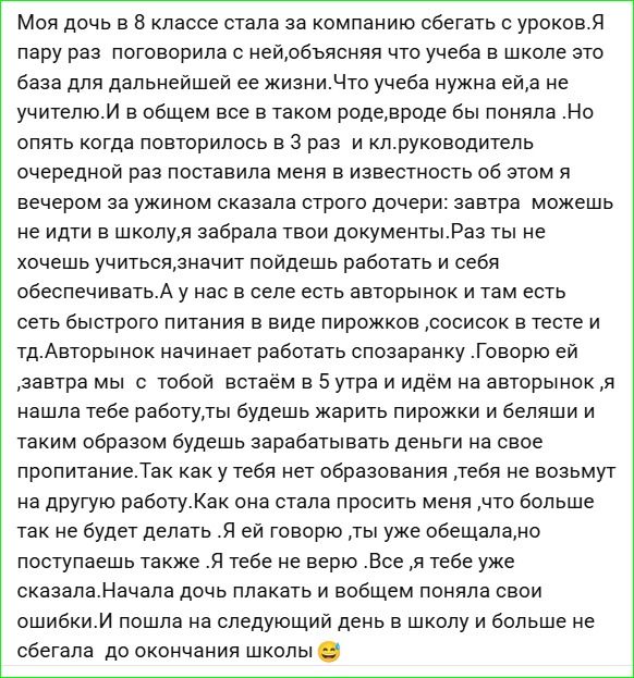 Моя дочь в 8 классе стала сбегать с уроков. Я пару раз поговорила с ней, объясняя что учёба — база для дальнейшей жизни. Но опять, когда это произошло в третий раз, учитель сообщил. За ужином я сказала дочери: завтра не идёшь в школу, забираю твои документы. Раз не хочешь учиться, пойдёшь работать и обеспечивать себя.