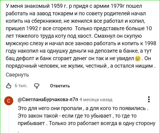 У меня знакомый 1959 г.р. после армии 1979 г. пошёл работать на завод токарем и по совету родителей начал копить на сберкнижке. Женился, работал, копил. Пришёл 1992 г., всё сгорело. Более 10 лет тяжелого труда коту под хвост. Он снова начал работать и копить; к 1998 г. накопил на однушку, депозит в банке, а тут дефолт — банк сгорает, он не увидел денег. Честный человек, нищий.