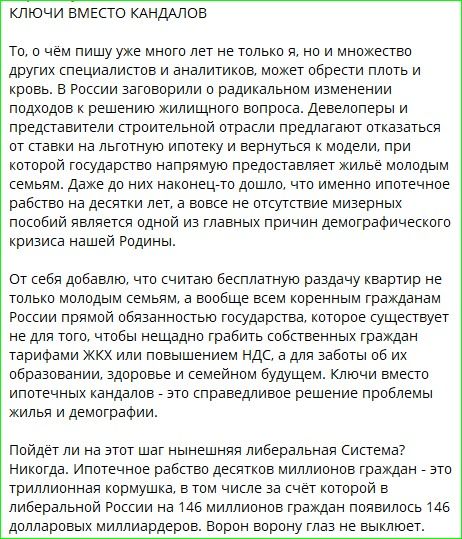 КЛЮЧИ ВМЕСТО КАНДАЛОВ
То, о чём пишу уже много лет не только я, но и множество других специалистов и аналитиков, может обрести плоть и кровь. В России заговорили о радикальном изменении подходов к решению жилищного вопроса. Девелоперы и представители строительной отрасли предлагают отказаться от ставки на льготную ипотеку и вернуть к модели, при которой государство напрямую предоставляет жильё молодым семьям. Даже до них дошло, что именно ипотечное рабство на десятки лет, а вовсе отсутствие мизерных пособий является одной из главных причин демографического кризиса нашей Родины.

От себя добавляю, что считаю бесплатную раздачу квартир не только молодым семьям, а вообще всем коренным гражданам России приемлемой, но и повышения НДС, да за счёт образования, здоровья и семейного будущего. Ключи вместо ипотечных канад — это справедливое решение проблемы жилья и демографии.

Пойдет ли на этот шаг нынешняя либеральная система? Никогда. Ипотечное рабство десятков миллионов граждан — это триггерная коррупция, в том числе за счёт которой в либеральной России на 146 миллионов граждан появился 146 долларовых миллиарддеров. Ворн ворону глаз не выклюет.