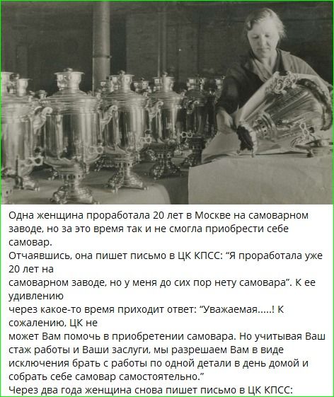 Одна женщина проработала 20 лет в Москве на самоваровом заводе, но за это время так и не смогла приобрести себе самовар. Отчаявшись, она пишет письмо в ЦК КПСС: 'Я проработала уже 20 лет на самоварном заводе, но у меня до сих пор нету самовара'. К ее удивлению через какое-то время приходит ответ: 'Уважаемая...!' К сожалению, ЦК не может Вам помочь в приобретении самовара. Но учитывая Ваш стаж работы и Ваши [потребности], мы разрешаем Вам в виде исключения брать с работы по одной детали в день домой и собрать весь самовар самостоятельно. Через два года женщина снова пишет письмо в ЦК КПСС.