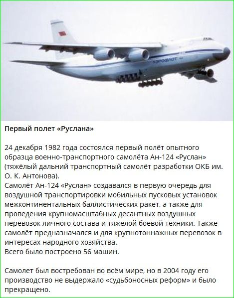 Первый полёт опытного образца военно-транспортного самолёта Ан-124 «Руслан» состоялся 24 декабря 1982 года. Самолёт создавался для воздушной транспортировки крупноподъёмной техники и боевой техники. Всего построено 56 машин. В 2004 году производство прекратили.