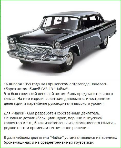 16 января 1959 года на Горьковском автозаводе началась сборка автомобилей ГАЗ-13 'Чайка'. Это был советский легковой автомобиль представительского класса. На нем ездили советские дипломаты, иностранные делегации и партийные руководители высокого уровня. Для 'Чайки' был разработан собственный двигатель. Основные детали (блок цилиндров, поршни, выпускной коллектор и т.п.) были изготовлены из алюминиевого сплава — редкое по тем временам техническое решение. В дальнем двигатели 'Чайки' устанавливались на военных бронемашинах и на среднетоннажных грузовиках.