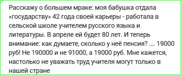 Расскажу о большем мраке: моя бабушка отдала «государству» 42 года своей карьеры - работала в сельской школе учителем русского языка и литературы. В апреле ей будет 80 лет. И теперь внимание: как думаете, сколько у неё пенсии? 19000 руб! Не 190000 и не 91000, а 19000 руб. Мне кажется, так не уважают труд учителя в нашей стране.