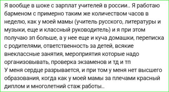Я вообще в шоке с зарплат учителей в россии.. Я работаю барменом с примерно таким же количеством часов в неделю, как у моей мамы (учитель русского, литературы и музыки, еще и классный руководитель) и я при этом получаю зп больше, а у нее еще и куча домашки, переписка с родителями, ответственность за детей, всякие внеклассные занятия, мероприятия которые надо организовывать, проверка экзаменов и тд и тп
