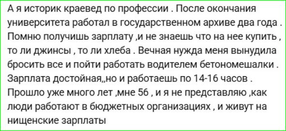 А я историк краевед по профессии. После окончания университета работал в государственном архиве два года. Помню зарплату — мало, и на нее не купить ни джинсы, ни хлеба. Вынудили меня бросить всё и пойти водителем бетонмешалки. Зарплата достойная, и я работаю по 14–16 часов. Мне 56, и не понимаю, как люди живут на нищенские зарплаты в бюджетных организациях.