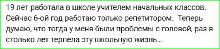 19 лет работала в школе учителем начальных классов. Сейчас 6-ой год работаю только репетитором. Теперь думаю, что тогда у меня были проблемы с головой, раз я столько лет терпела эту школьную жизнь...