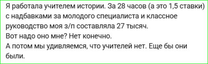 Я работала учителем истории. За 28 часов (а это 1,5 ставки) с надбавками за молодого специалиста и классное руководство моя з/п составляла 27 тысяч. Вот надо оно мне? Нет конечно. А потом мы удивляемся, что учителей нет. Еще бы они были.