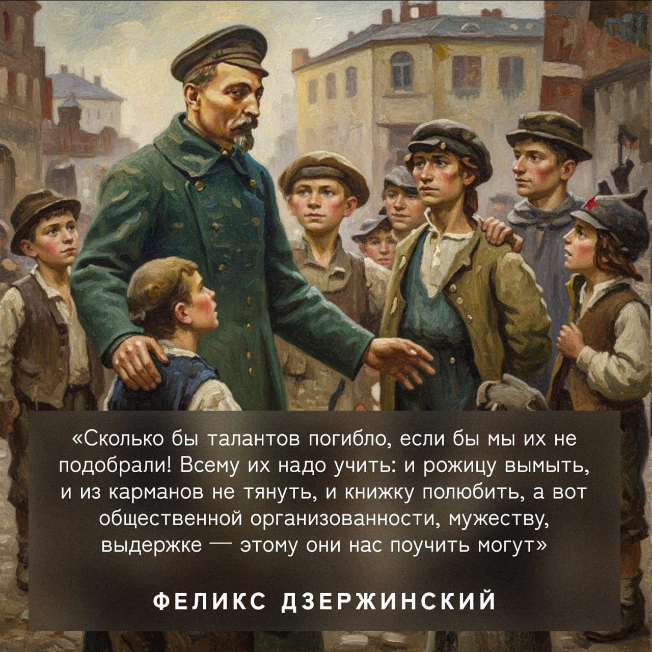 «Сколько бы талантов погибло, если бы мы их не подобрали! Всему их надо учить, и рожицу мыть, и из карманов не тянуть, и книжку полюбить, а вот общественной организованности, мужеству, выдержке — этому они нас поучить могут» Феликс Дзержинский