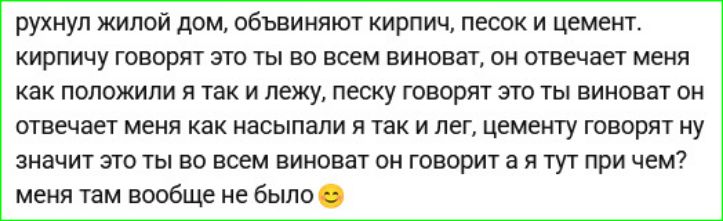 рухнул жилой дом, обвиняют кирпич, песок и цемент. кирпичу говорят это ты во всем виноват, он отвечает: как положили — так и лежу; песку говорят это ты виноват — он отвечает: меня как засыпали — я лежу; цемент говорят ну значит это ты во всем виноват — он отвечает а я тут при чём? меня там вообще не было
