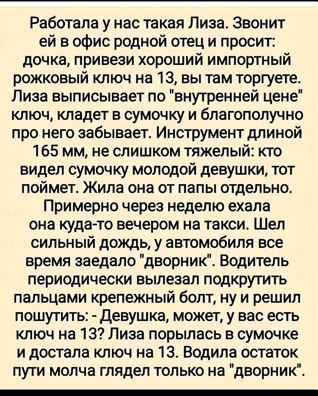 Работала у нас такая Лиза. Звонит ей в офис родной отец и просит: дочка, привези хороший импортный рожковый ключ на 13, вы там торгуете. Лиза выписывает по 'внутренней цене' ключ, кладет в сумочку и благополучно про него забывает. Инструмент длиной 165 мм, не слишком тяжелый: кто видел сумочку молодой девушки, тот поймет. Жила она от папы отдельно. Примерно через неделю ехала она куда-то вечером на такси. Шел сильный дождь, у автомобиля все время заедало 'дворник'. Водитель периодически вылезал подкрутить пальцами крепежный болт, ну и решил пошутить: - Девушка, может, у вас есть ключ на 13? Лиза порылась в сумочке и достала ключ на 13. Водила остаток пути молча глядел только на 'дворник'.