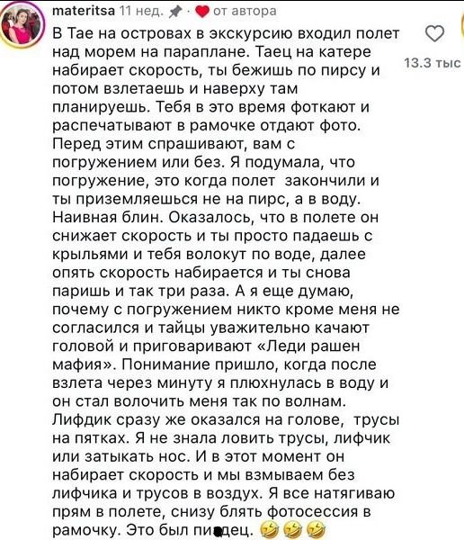 В Тае на островах в экскурсию входил полет над морем на парплане. Таец на катере набирает скорость, ты бежишь по пирсу и потом взлетаете и наверху там планируешь. Тебя в это время фотокат и распечатывают в рамочке отдают фото. Перед этим спрашивают, вам с погружением или без. Я подумала, что погружение, это то когда полет закончии и ты приземлилась не на пирс, а в воду. Наивная блин. Оказывается, что полет он снижает скорость и ты просто падаешь с крыльями и тебя бьет волоку по воде, дальше опять скорость набирается и ты снова паришь и так три раза. А я еще думаю, почему с погружением никто кроме меня не согласился и тайцы уважительно качают головой и приглашают «Леди ранен мафия». Понимание пришло, когда после взлета через мост я плюхнулась в воду и он стал вращать меня так по волнам. Лифчик сразу же оказался на голове, трусы на пятках. Я не знала ловить трусы, лифчик или затыкать нос. И в этот момент он набирает скорость и мы взмаиваем без лифчика и трусов в воздух. Я все натягиваю прямо в полете, снизу блять фотосесис в раму. Это был пиздец. 😂😂😂