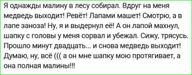 Я однажды малину в лесу собирал. Вдруг на меня медведь выходит! Ревёт! Лапами машет! Смотрю, а в лапе заноза! Ну, я и выдернул её! А он лапой махнул, шапку с головы у меня сорвал и убежал. Сижу, трясусь. Прошло минут двадцать... и снова медведь выходит! Думаю, ну, всё ((( а он мне шапку мою протягивает, а она полна малины!!!