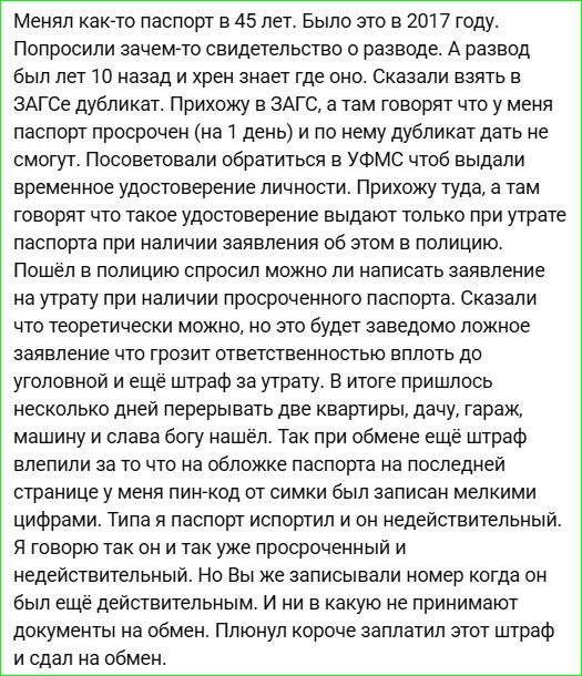 Менял как‑то паспорт в 45 лет. Было это в 2017 году. Попробовали взять свидетельство о разводе. Развод был лет 10 назад. Сказали взять в ЗАГСе дубликат. Прихожу в ЗАГС — паспорт просрочен на 1 день и по нему дубликат не дадут. Посоветовали обратиться в УФМС за временным удостоверением личности. Там говорят — выдают только при утрате паспорта и заявлении в полицию. Пошёл в полицию — можно ли написать заявление на утрату. Сказали теоретически можно, но это ложное заявление и штраф. В итоге пришлось по квартирам и гаражам искать паспорт. Взял штраф за обложку — номер на последней странице. Сдал на обмен.