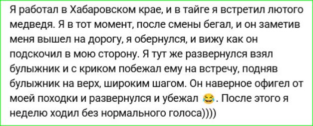 Я работал в Хабаровском крае, и в тайге я встретил лютого медведя. Я в тот момент, после смены бегал, и он заметив меня вышел на дорогу, я обернулся, и вижу как он подскочил в мою сторону. Я тут же развернулся взял булыжник и с криком побежал ему на встречу, подняв булыжник выше, широким шагом. Он, наверное, офигел от моей походки и развернулся и убежал 😂. После этого я неделю ходил без нормального голоса))))