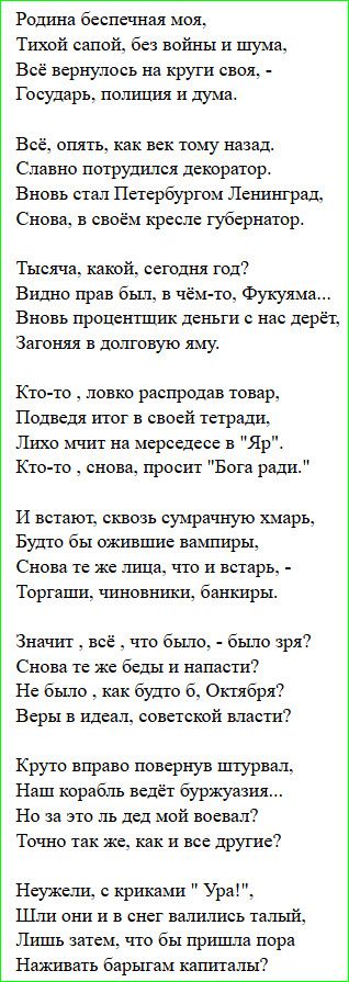 Родина беспечная моя, Тихой сапой, без войны и шума, Всё вернулось на круги своя, Государь, полиция и дума. Всё, опять, как век тому назад, Славно потрудился декоратор, Вновь стал Петербургом Ленинград, Снова в своём кресле губернатор. Теперь дата не важна, год неизвестен, Видно прав был кто-то из далёких предков. Налоги растут, деньги держат в долге, Редко кто может свободно жить. Кто-то распродаёт товары, Итог в тетради — владелец берет всё. Кто-то снова просит Бога ради. И встают сквозь сумрачную мглу вампиры, Те же лица — торговцы, чиновники, банкиры. Значит всё было зря, снова беды и напасти, Не было Октября, веры в идеал советской власти? Круто вправо повернув штурвал, корабль ведёт буржуазия. Но за это ль мой народ воевал? Неужели с криками Ура идут стрелы? И вдруг без конца на мель коптят profit и капитал.