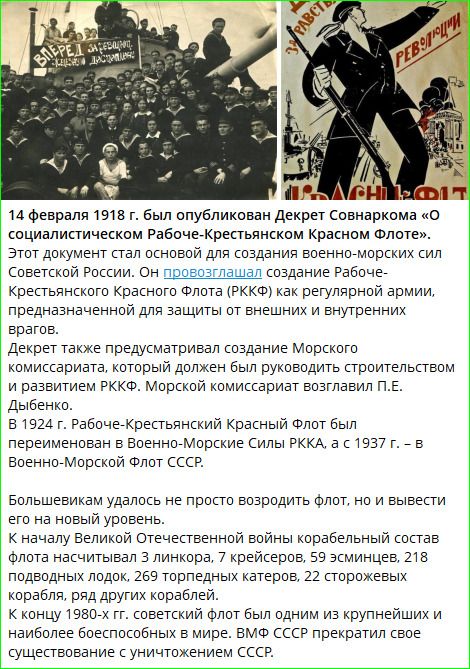 14 февраля 1918 г. был опубликован Декрет Совнаркома «О социалистическом Рабоче-Крестянском Красном Флоте». Этот документ стал основанием для создания военно-морских сил Советской России. Он провозглашал создание Рабоче-Крестьянского Красного Флота (РККФ) как регулярной армии, предназначенной для защиты от внешних и внутренних врагов. В 1924 г. Рабоче-Крестянский Красный Флот был переименован в Военно-Морские Силы РККА, а с 1937 г. — в Военно-Морской Флот СССР.