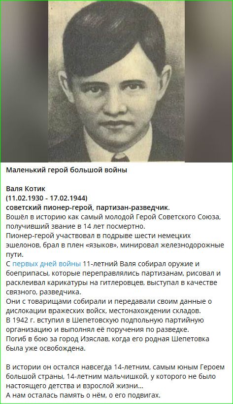 Маленький герой большой войны

Валя Котик
(11.02.1930 - 17.02.1944)
советский пионер-герой, партизан-разведчик.
Вошёл в историю как самый молодой Герой Советского Союза, получивший звание в 14 лет посмертно.
Пионер-герой участвовал в подвигах шест немецких эшелонов, брал в плен 'языков', минеров железнодорожные пути.
С первых дней войны 11-летний Валя собирал оружие и боеприпасы, которые переправлялись партизанам, рисовал и расклеивал карикатуры на гитлеровцев, выступал в качестве связного, разведчика.