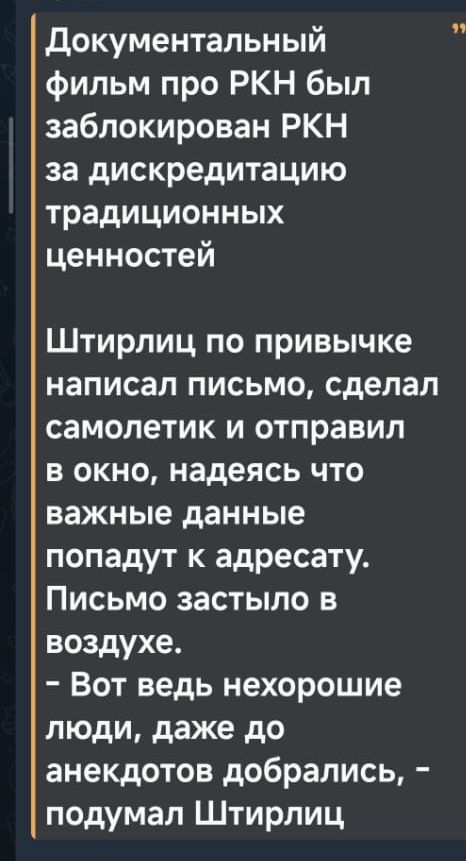 Документальный фильм про РКН был заблокирован РКН за дискредитацию традиционных ценностей. Штирлиц по привычке написал письмо, сделал самолётик и отправил в окно, надеясь что важные данные попадут к адресату. Письмо застряло в воздухе. — Вот ведь нехорошие люди, даже до анекдотов добрались, — подумал Штирлиц.