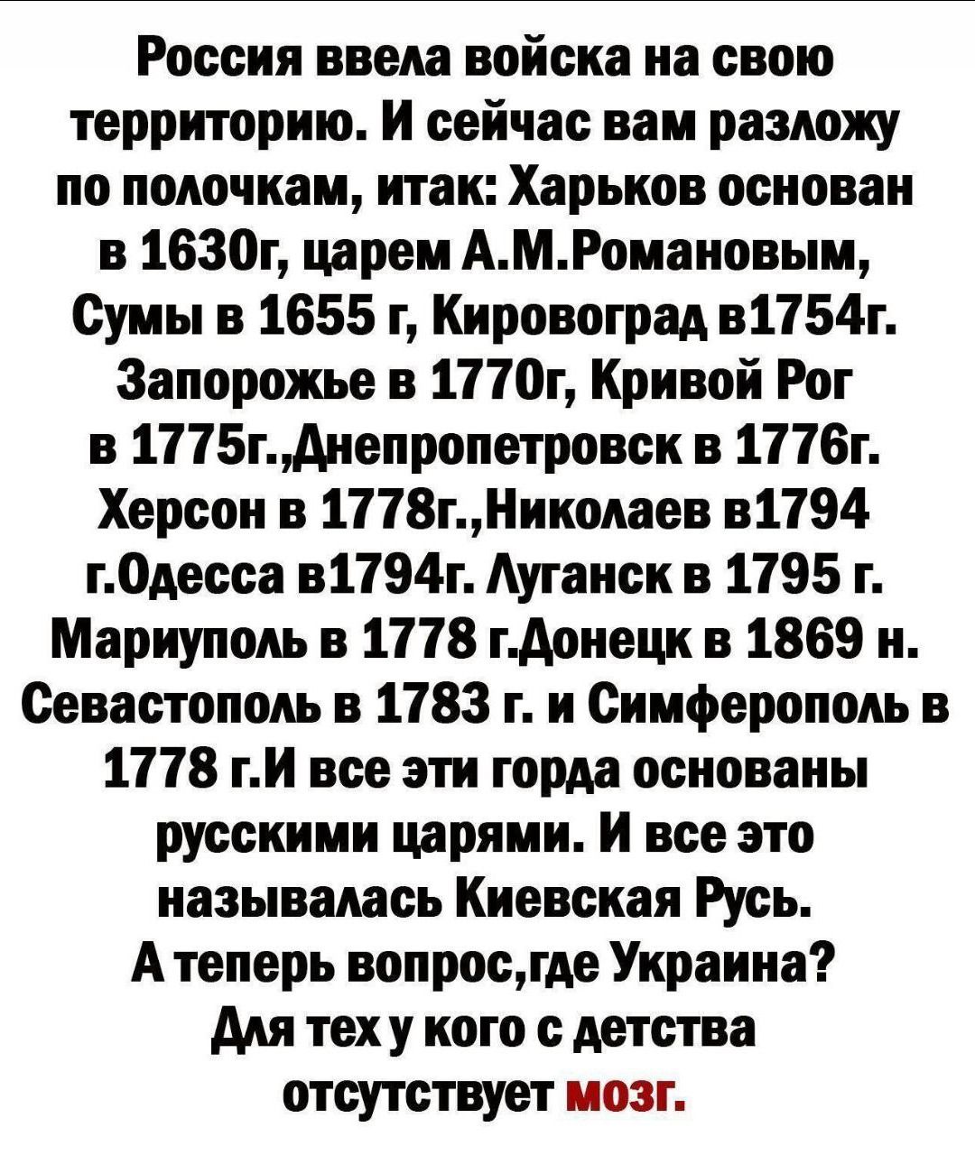 Россия ввела войска на свою территорию. Харьков основан 1630 г, Сумы 1655, Кировоград 1754, Запорожье 1770, Кривой Рог 1775, Днепропетровск 1776, Херсон 1778, Николаев 1794, Одесса 1794, Луганск 1795, Мариуполь 1778, Донецк 1869, Севастополь 1783, Симферополь 1778. Все эти города — русские цари называли Киевская Русь. Где Украина? Для тех у кого с детства отсутствует мозг.