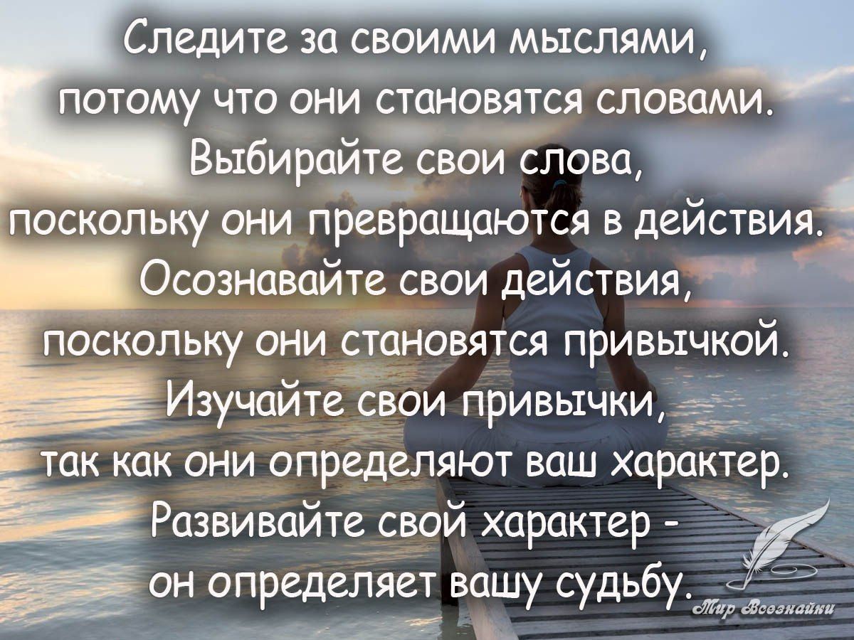 Следите за своими мыслями, потому что они становятся словами. Выбирайте свои слова, поскольку они превращаются в действия. Осознавайте свои действия, потому что они становятся привычкой. Изучайте свои привычки, так как они определяют ваш характер. Развивайте свой характер — он определяет вашу судьбу.