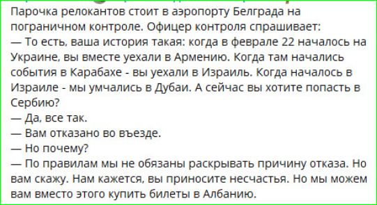 Парочка релокатов стоит в аэропорту Белграда на пограничном контроле. Офицер контроля спрашивает: — То есть, ваша история такая: когда в феврале 22 началось на Украине, вы вместе уехали в Армению. Когда там начались события в Карабахе — вы уехали в Израиль. Когда началось в Израиле — мы умчались в Дубай. А сейчас вы хотите попасть в Сербию? — Да, всё так. — Вам отказано во въезде. — Но почему? — По правилам мы не обязаны раскрывать причину отказа. Но вам скажем. Нам сказали, вы приходите несчастье. Вы приносите несчастье. Но мы можем вам вместо этого купить билеты в Албанию.