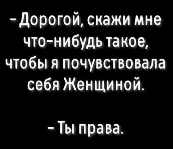 -Дорогой, скажи мне что-нибудь такое, чтобы я почувствовала себя Женщиной.
-Ты права.