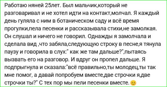 Работала няней 25лет. Был мальчик, который не разговаривал и не хотел идти на контакт, молчал. Я каждый день гуляла с ним в ботаническом саду и всё время прогулки, пела песенки и рассказывала стихи, не замолкая. Он слушал и ничего не говорил. Однажды я замолчала и сделала вид, а следующую строку пела, я тянула паузу и говорила в слух: как же там дальше?, пытаясь вызвать его на разговор. И вдруг он пропел дальше. Я подтрунила и сказала: как правильно, так молодец, так мне помог, и давай попробуем вместе: две строчки я, две строчки ты? С тех пор мы пели песенки вместе.