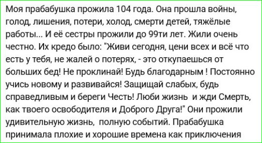 Моя прабабушка прожила 104 года. Она прошла войны, голод, лишения, потери, холод, смерти детей, тяжёлые работы... И её кредо было: «Живи сегодня, ценни всех и всё что есть у тебя, не жалей о потеpях, - это окупляется от больших бед! Не проклинай! Будь благодарным. ЛюбИ жизнь ижди смерть, как твоего обителя и Добро Друг!»