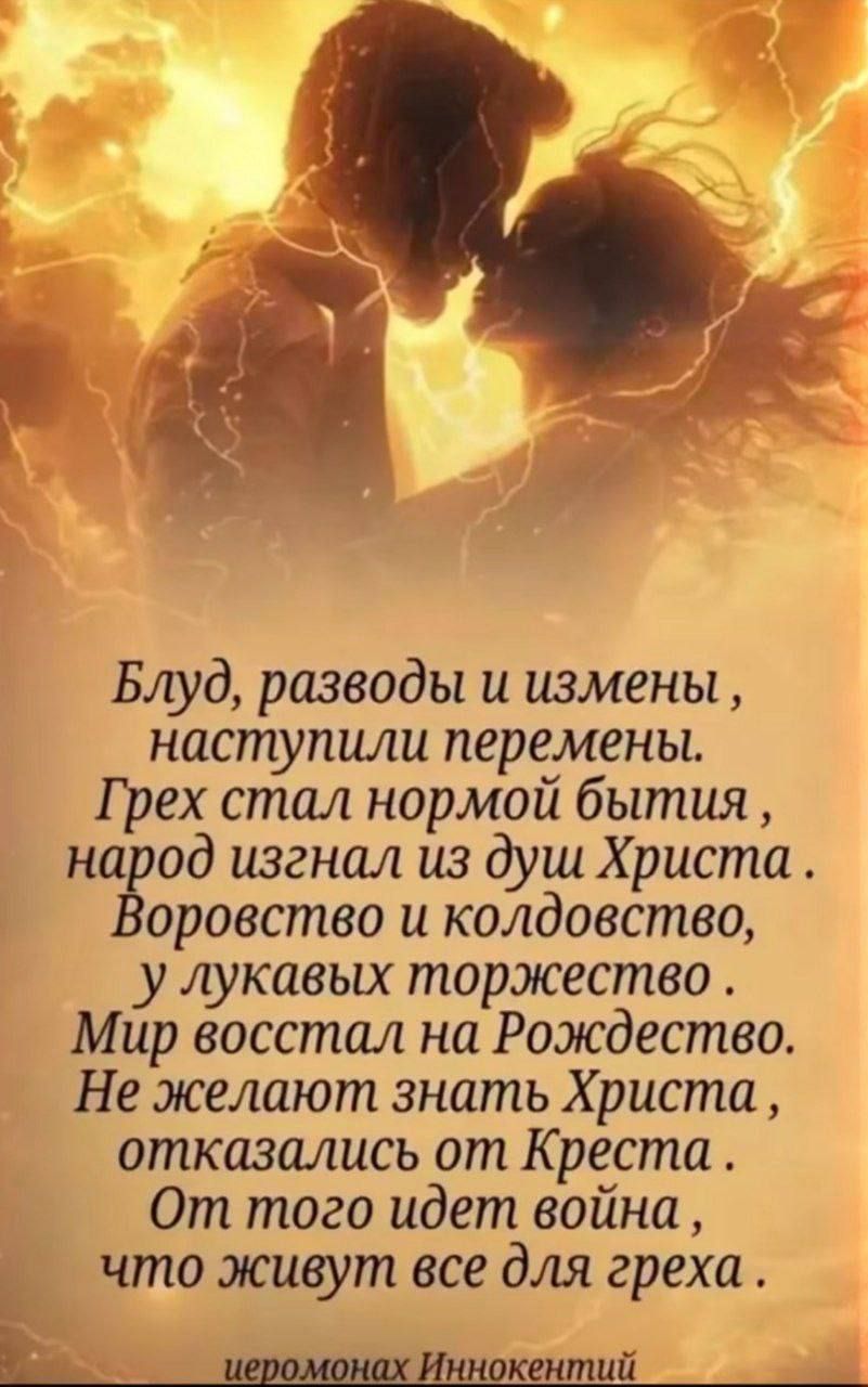Блуд, разводы и измены, наступили перемены. Грех стал нормой бытия, народ изгнал из душ Христа. Воровство и колдовство, у лукавых торжество. Мир восстал на Рождество. Не желают знать Христа, отказались от Креста. От того идет война, что живут все для греха. иеромонах Иннокентий